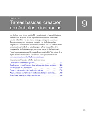 125
9
CAPÍTULO 9
Tareas básicas: creación
de símbolos e instancias
Un símbolo es un objeto reutilizable y una instancia es la aparición de un
símbolo en el escenario. El uso repetido de instancias no aumenta el
tamaño del archivo y es una buena estrategia para que el archivo del
documento mantenga un tamaño pequeño. Los símbolos también
simplifican la edición de un documento; cuando se edita un símbolo, todas
las instancias del símbolo se actualizan para reflejar los cambios. Otra
ventaja de los símbolos es que permiten crear interactividad sofisticada.
Puede imprimir este tutorial descargando una versión PDF del mismo de la
página de documentación de Macromedia Flash que encontrará en
www.macromedia.com/go/fl_documentation_es.
En este tutorial, llevará a cabo las siguientes tareas:
Creación de un símbolo gráfico. . . . . . . . . . . . . . . . . . . . . . . . . . . . . 127
Duplicación y modificación de una instancia de un símbolo. . . . 128
Modificación de un símbolo . . . . . . . . . . . . . . . . . . . . . . . . . . . . . . . . 129
Creación de un símbolo de clip de película. . . . . . . . . . . . . . . . . . . 130
Asignación de un nombre de instancia al clip de película . . . . . . .131
Adición de un efecto al clip de película . . . . . . . . . . . . . . . . . . . . . . .131
 
