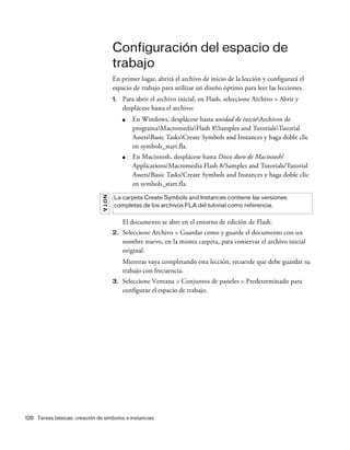 126 Tareas básicas: creación de símbolos e instancias
Configuración del espacio de
trabajo
En primer lugar, abrirá el archivo de inicio de la lección y configurará el
espacio de trabajo para utilizar un diseño óptimo para leer las lecciones.
1. Para abrir el archivo inicial, en Flash, seleccione Archivo > Abrir y
desplácese hasta el archivo:
■ En Windows, desplácese hasta unidad de inicioArchivos de
programaMacromediaFlash 8Samples and TutorialsTutorial
AssetsBasic TasksCreate Symbols and Instances y haga doble clic
en symbols_start.fla.
■ En Macintosh, desplácese hasta Disco duro de Macintosh/
Applications/Macromedia Flash 8/Samples and Tutorials/Tutorial
Assets/Basic Tasks/Create Symbols and Instances y haga doble clic
en symbols_start.fla.
El documento se abre en el entorno de edición de Flash.
2. Seleccione Archivo > Guardar como y guarde el documento con un
nombre nuevo, en la misma carpeta, para conservar el archivo inicial
original.
Mientras vaya completando esta lección, recuerde que debe guardar su
trabajo con frecuencia.
3. Seleccione Ventana > Conjuntos de paneles > Predeterminado para
configurar el espacio de trabajo.
NOTA
La carpeta Create Symbols and Instances contiene las versiones
completas de los archivos FLA del tutorial como referencia.
 