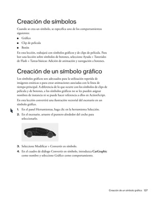 Creación de un símbolo gráfico 127
Creación de símbolos
Cuando se crea un símbolo, se especifica uno de los comportamientos
siguientes:
■ Gráfico
■ Clip de película
■ Botón
En esta lección, trabajará con símbolos gráficos y de clips de película. Para
leer una lección sobre símbolos de botones, seleccione Ayuda > Tutoriales
de Flash > Tareas básicas: Adición de animación y navegación a botones.
Creación de un símbolo gráfico
Los símbolos gráficos son adecuados para la utilización repetida de
imágenes estáticas o para crear animaciones asociadas con la línea de
tiempo principal. A diferencia de lo que ocurre con los símbolos de clips de
película y de botones, a los símbolos gráficos no se les pueden asignar
nombres de instancia ni se puede hacer referencia a ellos en ActionScript.
En esta lección convertirá una ilustración vectorial del escenario en un
símbolo gráfico.
1. En el panel Herramientas, haga clic en la herramienta Selección.
2. En el escenario, arrastre el puntero alrededor del coche para
seleccionarlo.
3. Seleccione Modificar > Convertir en símbolo.
4. En el cuadro de diálogo Convertir en símbolo, introduzca CarGraphic
como nombre y seleccione Gráfico como comportamiento.
 
