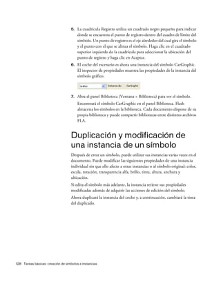 128 Tareas básicas: creación de símbolos e instancias
5. La cuadrícula Registro utiliza un cuadrado negro pequeño para indicar
donde se encuentra el punto de registro dentro del cuadro de límite del
símbolo. Un punto de registro es el eje alrededor del cual gira el símbolo
y el punto con el que se alinea el símbolo. Haga clic en el cuadrado
superior izquierdo de la cuadrícula para seleccionar la ubicación del
punto de registro y haga clic en Aceptar.
6. El coche del escenario es ahora una instancia del símbolo CarGraphic.
El inspector de propiedades muestra las propiedades de la instancia del
símbolo gráfico.
7. Abra el panel Biblioteca (Ventana > Biblioteca) para ver el símbolo.
Encontrará el símbolo CarGraphic en el panel Biblioteca. Flash
almacena los símbolos en la biblioteca. Cada documento dispone de su
propia biblioteca y puede compartir bibliotecas entre distintos archivos
FLA.
Duplicación y modificación de
una instancia de un símbolo
Después de crear un símbolo, puede utilizar sus instancias varias veces en el
documento. Puede modificar las siguientes propiedades de una instancia
individual sin que ello afecte a otras instancias o al símbolo original: color,
escala, rotación, transparencia alfa, brillo, tinta, altura, anchura y
ubicación.
Si edita el símbolo más adelante, la instancia retiene sus propiedades
modificadas además de adquirir las acciones de edición del símbolo.
Ahora duplicará la instancia del coche y, a continuación, cambiará la tinta
del duplicado.
 