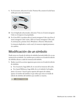 Modificación de un símbolo 129
1. En el escenario, seleccione el coche. Presione Alt y arrastre el coche hacia
arriba para crear otra instancia.
2. Con el duplicado seleccionado, seleccione Tinta en el menú emergente
Color en el inspector de propiedades.
3. En el área RVA, introduzca 0 en el menú emergente Color rojo, 0 en el
menú emergente Color verde y 255 en el menú emergente Color azul.
A continuación, presione Intro (Windows) o Retorno (Macintosh).
La instancia duplicada se vuelve azul y la instancia original permanece
sin cambios.
Modificación de un símbolo
Puede entrar en el modo de edición de símbolos haciendo doble clic en una
instancia de un símbolo. Los cambios que se realicen en el modo de edición
de símbolos afectan a todas las instancias del símbolo.
1. Realice una de las acciones siguientes para entrar en el modo de edición
de símbolos:
■ En el escenario, haga doble clic en una de las instancias del coche.
■ En el panel Biblioteca, haga doble clic en el símbolo CarGraphic.
Junto a la escena 1 hacia la parte superior del espacio de trabajo,
aparece el nombre del símbolo, lo que indica que está en el modo de
edición de símbolos del símbolo cuyo nombre se muestra.
 