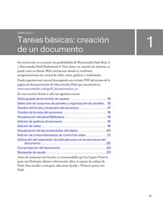 13
1
CAPÍTULO 1
Tareas básicas: creación
de un documento
En esta lección va a conocer las posibilidades de Macromedia Flash Basic 8
y Macromedia Flash Professional 8. Verá cómo, en cuestión de minutos, se
puede crear un diseño Web convincente donde se combinen
comportamientos de control de vídeo, texto, gráficos y multimedia.
Puede imprimir este tutorial descargando una versión PDF del mismo de la
página de documentación de Macromedia Flash que encontrará en
www.macromedia.com/go/fl_documentation_es.
En este tutorial, llevará a cabo las siguientes tareas:
Visita guiada de la interfaz de usuario . . . . . . . . . . . . . . . . . . . . . . . . 14
Selección de conjuntos de paneles y organización de paneles. . 15
Cambio del fondo y el tamaño del escenario . . . . . . . . . . . . . . . . . . .17
Cambio de la vista del escenario . . . . . . . . . . . . . . . . . . . . . . . . . . . . 18
Visualización del panel Biblioteca . . . . . . . . . . . . . . . . . . . . . . . . . . . 18
Adición de gráficos al escenario . . . . . . . . . . . . . . . . . . . . . . . . . . . . . 19
Adición de vídeo. . . . . . . . . . . . . . . . . . . . . . . . . . . . . . . . . . . . . . . . . . . 19
Visualización de las propiedades del objeto . . . . . . . . . . . . . . . . . .20
Adición de comportamientos de control de vídeo . . . . . . . . . . . . . 21
Utilización del explorador de películas para ver la estructura del
documento . . . . . . . . . . . . . . . . . . . . . . . . . . . . . . . . . . . . . . . . . . . 22
Comprobación del documento . . . . . . . . . . . . . . . . . . . . . . . . . . . . . . 23
Búsqueda de ayuda. . . . . . . . . . . . . . . . . . . . . . . . . . . . . . . . . . . . . . . . 23
Antes de comenzar esta lección, es recomendable que lea la guía Primeros
pasos con Flash para obtener información sobre el espacio de trabajo de
Flash. Para acceder a esta guía, seleccione Ayuda > Primeros pasos con
Flash.
 