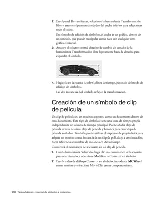 130 Tareas básicas: creación de símbolos e instancias
2. En el panel Herramientas, seleccione la herramienta Transformación
libre y arrastre el puntero alrededor del coche inferior para seleccionar
todo el coche.
En el modo de edición de símbolos, el coche es un gráfico, dentro de
un símbolo, que puede manipular como hace con cualquier otro
gráfico vectorial.
3. Arrastre el selector central derecho de cambio de tamaño de la
herramienta Transformación libre ligeramente hacia la derecha para
expandir el símbolo.
4. Haga clic en la escena 1, sobre la línea de tiempo, para salir del modo de
edición de símbolos.
Las dos instancias del símbolo reflejan la transformación.
Creación de un símbolo de clip
de película
Un clip de película es, en muchos aspectos, como un documento dentro de
otro documento. Este tipo de símbolos tiene una línea de tiempo propia
independiente de la línea de tiempo principal. Puede añadir clips de
película dentro de otros clips de película y botones para crear clips de
película anidados. También puede utilizar el inspector de propiedades para
asignar un nombre a una instancia de un clip de película y, a continuación,
hacer referencia al nombre de instancia en ActionScript.
Convertirá el neumático del escenario en un clip de película.
1. Con la herramienta Selección, haga clic en el neumático del escenario
para seleccionarlo y seleccione Modificar > Convertir en símbolo.
2. En el cuadro de diálogo Convertir en símbolo, introduzca MCWheel
como nombre y seleccione MovieClip como comportamiento.
 