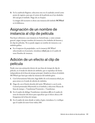 Adición de un efecto al clip de película 131
3. En la cuadrícula Registro, seleccione esta vez el cuadrado central como
punto de registro, para que el centro de la película sea el eje alrededor
del cual gira el símbolo. Haga clic en Aceptar.
La imagen del escenario es ahora una instancia del símbolo MCWheel
en la biblioteca.
Asignación de un nombre de
instancia al clip de película
Para hacer referencia a una instancia en ActionScript, y como consejo
general, asigne siempre nombres de instancia a los símbolos de botones y
de clips de películas. No se puede asignar un nombre de instancia a un
símbolo gráfico.
■ En el inspector de propiedades, con la instancia MCWheel
seleccionada en el escenario, introduzca wheel_mc en el cuadro de
texto Nombre de instancia.
Adición de un efecto al clip de
película
Puede crear una animación dentro de una línea de tiempo de clip de
película, en el modo de edición de símbolos, que se reproduce de forma
independiente de la línea de tiempo principal. Añadirá un efecto al símbolo
MCWheel que hará que todas las instancias del símbolo giren.
1. Con la herramienta Selección, haga doble clic en la instancia wheel_mc
para entrar en el modo de edición de símbolos.
2. Haga clic con el botón derecho del ratón (Windows) o con la tecla
Control presionada (Macintosh) en el símbolo y seleccione Efectos de
línea de tiempo > Transformar/Transición > Transformar.
3. En el cuadro de diálogo Transformar, introduzca 60 en el cuadro de
texto de duración del efecto para especificar que el efecto afecta a 60
fotogramas de la línea de tiempo.
4. En el cuadro de texto donde se indica el giro, introduzca 1 y verifique
que el cuadro de texto Girar indica 360.
 