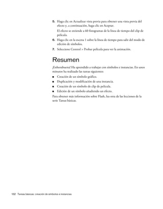 132 Tareas básicas: creación de símbolos e instancias
5. Haga clic en Actualizar vista previa para obtener una vista previa del
efecto y, a continuación, haga clic en Aceptar.
El efecto se extiende a 60 fotogramas de la línea de tiempo del clip de
película.
6. Haga clic en la escena 1 sobre la línea de tiempo para salir del modo de
edición de símbolos.
7. Seleccione Control > Probar película para ver la animación.
Resumen
¡Enhorabuena! Ha aprendido a trabajar con símbolos e instancias. En unos
minutos ha realizado las tareas siguientes:
■ Creación de un símbolo gráfico.
■ Duplicación y modificación de una instancia.
■ Creación de un símbolo de clip de película.
■ Edición de un símbolo añadiendo un efecto.
Para obtener más información sobre Flash, lea otra de las lecciones de la
serie Tareas básicas.
 