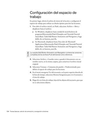 134 Tareas básicas: adición de animación y navegación a botones
Configuración del espacio de
trabajo
En primer lugar, abrirá el archivo de inicio de la lección y configurará el
espacio de trabajo para utilizar un diseño óptimo para leer las lecciones.
1. Para abrir el archivo inicial, en Flash, seleccione Archivo > Abrir y
desplácese hasta el archivo:
■ En Windows, desplácese hasta unidad de inicioArchivos de
programaMacromediaFlash 8Samples and TutorialsTutorial
AssetsBasic TasksAdd Button Animation and Navigation y haga
doble clic en buttons_start.fla.
■ En Macintosh, desplácese hasta Disco duro de Macintosh/
Applications/Macromedia Flash 8/Samples and Tutorials/Tutorial
Assets/Basic Tasks/Add Button Animation and Navigation y haga
doble clic en buttons_start.fla.
2. Seleccione Archivo > Guardar como y guarde el documento con un
nombre nuevo, en la misma carpeta, para conservar el archivo inicial
original.
3. Seleccione Ventana > Conjuntos de paneles > Predeterminado para
definir el espacio de trabajo para las lecciones.
4. En el menú emergente Ver del escenario, en la parte superior derecha de
la línea de tiempo, seleccione Mostrar fotogramas para ver el escenario y
el área de trabajo.
5. Haga clic en el área de trabajo, lejos de los objetos del escenario, para que
no se seleccionen objetos.
NOTA
La carpeta Add Button Animation and Navigation contiene las versiones
completas de los archivos FLA del tutorial como referencia.
 