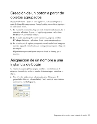 Asignación de un nombre a una instancia de botón 135
Creación de un botón a partir de
objetos agrupados
Puede crear botones a partir de texto y gráficos, incluidos imágenes de
mapa de bits y objetos agrupados. En esta lección, convertirá un logotipo y
un texto en un botón.
1. En el panel Herramientas, haga clic en la herramienta Selección. En el
escenario, seleccione el texto y el logotipo agrupados, y seleccione
Modificar > Convertir en símbolo.
2. En el cuadro de diálogo Convertir en símbolo, asigne el nombre
BTNLogo al símbolo y seleccione Botón como comportamiento.
3. En la cuadrícula de registro, compruebe que el cuadrado de la esquina
superior izquierda está seleccionado como punto de registro, y haga clic
en Aceptar.
El punto de registro es el punto respecto al cual se alinea y gira el
símbolo.
Asignación de un nombre a una
instancia de botón
La práctica más aconsejable es asignar nombres a los símbolos en el
escenario. ActionScript utiliza el nombre de instancia para identificar el
objeto.
■ Con el botón recién creado seleccionado, abra el inspector de
propiedades (Ventana > Propiedades). En el cuadro de texto Nombre
de instancia, escriba logo_btn.
 