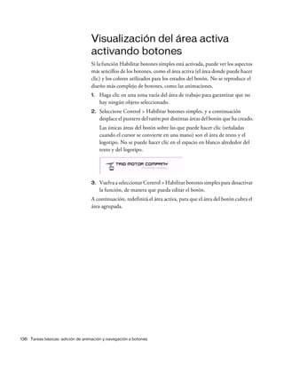 136 Tareas básicas: adición de animación y navegación a botones
Visualización del área activa
activando botones
Si la función Habilitar botones simples está activada, puede ver los aspectos
más sencillos de los botones, como el área activa (el área donde puede hacer
clic) y los colores utilizados para los estados del botón. No se reproduce el
diseño más complejo de botones, como las animaciones.
1. Haga clic en una zona vacía del área de trabajo para garantizar que no
hay ningún objeto seleccionado.
2. Seleccione Control > Habilitar botones simples, y a continuación
desplace el puntero del ratón por distintas áreas del botón que ha creado.
Las únicas áreas del botón sobre las que puede hacer clic (señaladas
cuando el cursor se convierte en una mano) son el área de texto y el
logotipo. No se puede hacer clic en el espacio en blanco alrededor del
texto y del logotipo.
3. Vuelva a seleccionar Control > Habilitar botones simples para desactivar
la función, de manera que pueda editar el botón.
A continuación, redefinirá el área activa, para que el área del botón cubra el
área agrupada.
 