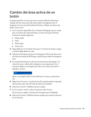 Cambio del área activa de un botón 137
Cambio del área activa de un
botón
Se puede especificar un área activa de un tamaño diferente del tamaño
estándar del área activa; para ello, debe añadir un fotograma clave al
fotograma de zona activa del símbolo del botón y dibujar una forma que
defina el área activa.
1. En el escenario, haga doble clic en el botón del logotipo que ha creado
para ver la línea de tiempo del botón. La línea de tiempo del botón
contiene los estados siguientes:
■ Flecha arriba
■ Sobre
■ Flecha abajo
■ Zona activa
2. Haga doble clic en el nombre de la capa 1 en la línea de tiempo y asigne
el nombre Área activa a la capa.
3. Seleccione el fotograma Zona activa (fotograma 4) de la capa Área activa
de la línea de tiempo de BTNLogo, y pulse F6 para añadir un fotograma
clave.
4. En el panel Herramientas, seleccione la herramienta Rectángulo. Los
colores de trazo y relleno del rectángulo no son importantes. En el
escenario, dibuje un rectángulo que cubra con la mayor precisión el
logotipo y el texto.
Ahora el rectángulo define el área del botón en la que se puede hacer
clic.
5. Haga clic en la escena 1, situada encima de la esquina superior izquierda
del escenario, para salir del modo de edición de símbolos.
6. Seleccione Control > Habilitar botones simples.
7. En el escenario, vuelva a colocar el puntero sobre el texto.
El área activa se adapta a la forma del rectángulo que ha dibujado.
8. Seleccione Control > Habilitar botones simples para anular la selección
de esta función.
 