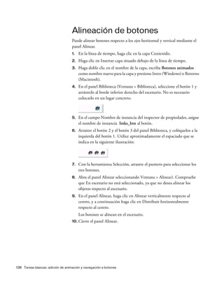 138 Tareas básicas: adición de animación y navegación a botones
Alineación de botones
Puede alinear botones respecto a los ejes horizontal y vertical mediante el
panel Alinear.
1. En la línea de tiempo, haga clic en la capa Contenido.
2. Haga clic en Insertar capa situado debajo de la línea de tiempo.
3. Haga doble clic en el nombre de la capa, escriba Botones animados
como nombre nuevo para la capa y presione Intro (Windows) o Retorno
(Macintosh).
4. En el panel Biblioteca (Ventana > Biblioteca), seleccione el botón 1 y
arrástrelo al borde inferior derecho del escenario. No es necesario
colocarlo en un lugar concreto.
5. En el campo Nombre de instancia del inspector de propiedades, asigne
el nombre de instancia links_btn al botón.
6. Arrastre el botón 2 y el botón 3 del panel Biblioteca, y colóquelos a la
izquierda del botón 1. Utilice aproximadamente el espaciado que se
indica en la siguiente ilustración:
7. Con la herramienta Selección, arrastre el puntero para seleccionar los
tres botones.
8. Abra el panel Alinear seleccionando Ventana > Alinear). Compruebe
que En escenario no está seleccionado, ya que no desea alinear los
objetos respecto al escenario.
9. En el panel Alinear, haga clic en Alinear verticalmente respecto al
centro, y a continuación haga clic en Distribuir horizontalmente
respecto al centro.
Los botones se alinean en el escenario.
10. Cierre el panel Alinear.
 