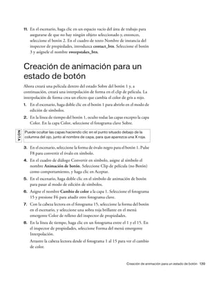 Creación de animación para un estado de botón 139
11. En el escenario, haga clic en un espacio vacío del área de trabajo para
asegurarse de que no hay ningún objeto seleccionado y, entonces,
seleccione el botón 2. En el cuadro de texto Nombre de instancia del
inspector de propiedades, introduzca contact_btn. Seleccione el botón
3 y asígnele el nombre sweepstakes_btn.
Creación de animación para un
estado de botón
Ahora creará una película dentro del estado Sobre del botón 1 y, a
continuación, creará una interpolación de forma en el clip de película. La
interpolación de forma crea un efecto que cambia el color de gris a rojo.
1. En el escenario, haga doble clic en el botón 1 para abrirlo en el modo de
edición de símbolos.
2. En la línea de tiempo del botón 1, oculte todas las capas excepto la capa
Color. En la capa Color, seleccione el fotograma clave Sobre.
3. En el escenario, seleccione la forma de óvalo negro para el botón 1. Pulse
F8 para convertir el óvalo en símbolo.
4. En el cuadro de diálogo Convertir en símbolo, asigne al símbolo el
nombre Animación de botón. Seleccione Clip de película (no Botón)
como comportamiento, y haga clic en Aceptar.
5. En el escenario, haga doble clic en el símbolo de animación de botón
para pasar al modo de edición de símbolos.
6. Asigne el nombre Cambio de color a la capa 1. Seleccione el fotograma
15 y presione F6 para añadir otro fotograma clave.
7. Con la cabeza lectora en el fotograma 15, seleccione la forma del botón
en el escenario, y seleccione una sobra roja brillante en el menú
emergente Color de relleno del inspector de propiedades.
8. En la línea de tiempo, haga clic en un fotograma entre el 1 y el 15. En
el inspector de propiedades, seleccione Forma del menú emergente
Interpolación.
Arrastre la cabeza lectora desde el fotograma 1 al 15 para ver el cambio
de color.
NOTA
Puede ocultar las capas haciendo clic en el punto situado debajo de la
columna del ojo, junto al nombre de capa, para que aparezca una X roja.
 