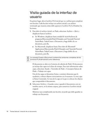 14 Tareas básicas: creación de un documento
Visita guiada de la interfaz de
usuario
En primer lugar, abra el archivo FLA inicial que va a utilizar para completar
esta lección. Cada lección incluye un archivo inicial y un archivo
terminado que muestra cómo debe aparecer el archivo FLA al finalizar las
lecciones.
1. Para abrir el archivo inicial, en Flash, seleccione Archivo > Abrir y
desplácese hasta el archivo:
■ En Windows, desplácese hasta unidad de inicioArchivos de
programaMacromediaFlash 8Samples and TutorialsTutorial
AssetsBasic TasksCreate a Document y haga doble clic en
document_start.fla.
■ En Macintosh, desplácese hasta Disco duro de Macintosh/
Applications/Macromedia Flash 8/Samples and Tutorials/Tutorial
Assets/Basic Tasks/Create a Document y haga doble clic en
document_start.fla.
El documento se abre en el entorno de edición de Flash. El documento
ya incluye dos capas en la línea de tiempo. Para más información sobre
capas, seleccione Ayuda > Tutoriales de Flash > Conceptos básicos de
Flash > Trabajo con capas.
Una de las capas se denomina Guías y contiene elementos que le
ayudarán a colocar objetos correctamente en el escenario. La otra capa
se llama Contenido. Se trata de la capa en la que se colocan los objetos
que compondrán el documento.
2. Seleccione Archivo > Guardar como y guarde el documento con un
nombre nuevo, en la misma carpeta, para conservar el archivo inicial
original.
Mientras vaya completando esta lección, recuerde que debe guardar su
trabajo con frecuencia.
NOTA
La carpeta Create a Document contiene las versiones completas de los
archivos FLA del tutorial como referencia.
 