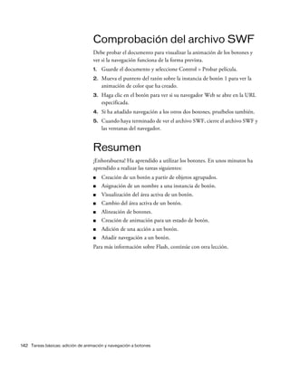 142 Tareas básicas: adición de animación y navegación a botones
Comprobación del archivo SWF
Debe probar el documento para visualizar la animación de los botones y
ver si la navegación funciona de la forma prevista.
1. Guarde el documento y seleccione Control > Probar película.
2. Mueva el puntero del ratón sobre la instancia de botón 1 para ver la
animación de color que ha creado.
3. Haga clic en el botón para ver si su navegador Web se abre en la URL
especificada.
4. Si ha añadido navegación a los otros dos botones, pruébelos también.
5. Cuando haya terminado de ver el archivo SWF, cierre el archivo SWF y
las ventanas del navegador.
Resumen
¡Enhorabuena! Ha aprendido a utilizar los botones. En unos minutos ha
aprendido a realizar las tareas siguientes:
■ Creación de un botón a partir de objetos agrupados.
■ Asignación de un nombre a una instancia de botón.
■ Visualización del área activa de un botón.
■ Cambio del área activa de un botón.
■ Alineación de botones.
■ Creación de animación para un estado de botón.
■ Adición de una acción a un botón.
■ Añadir navegación a un botón.
Para más información sobre Flash, continúe con otra lección.
 