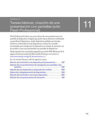 143
11
CAPÍTULO 11
Tareas básicas: creación de una
presentación con pantallas (sólo
Flash Professional)
Flash Professional 8 ofrece una nueva forma de crear presentaciones con
pantallas de diapositivas. Imagine que puede colocar elementos multimedia
en pantallas de diapositivas, añadir diapositivas anidadas que heredan
elementos multimedia de otras diapositivas y utilizar los controles
incorporados para navegar por las diapositivas en tiempo de ejecución: así
de sencillo es crear una presentación con pantallas de diapositivas.
Puede imprimir este tutorial descargando una versión PDF del mismo de la
página de documentación de Macromedia Flash que encontrará en
www.macromedia.com/go/fl_documentation_es.
En este tutorial, llevará a cabo las siguientes tareas:
Adición de contenido a una diapositiva de presentación . . . . . . 147
Adición de comportamientos de navegación por pantallas a los
botones . . . . . . . . . . . . . . . . . . . . . . . . . . . . . . . . . . . . . . . . . . . . . 148
Adición de una diapositiva y asignación de nombre. . . . . . . . . . . 149
Selección y desplazamiento de diapositivas . . . . . . . . . . . . . . . . . 150
Adición de contenido a una nueva diapositiva. . . . . . . . . . . . . . . . 150
Adición de comportamientos de transición . . . . . . . . . . . . . . . . . . .151
 