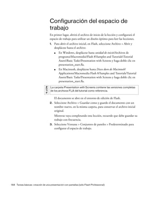 144 Tareas básicas: creación de una presentación con pantallas (sólo Flash Professional)
Configuración del espacio de
trabajo
En primer lugar, abrirá el archivo de inicio de la lección y configurará el
espacio de trabajo para utilizar un diseño óptimo para leer las lecciones.
1. Para abrir el archivo inicial, en Flash, seleccione Archivo > Abrir y
desplácese hasta el archivo:
■ En Windows, desplácese hasta unidad de inicioArchivos de
programaMacromediaFlash 8Samples and TutorialsTutorial
AssetsBasic TasksPresentation with Screens y haga doble clic en
presentation_start.fla.
■ En Macintosh, desplácese hasta Disco duro de Macintosh/
Applications/Macromedia Flash 8/Samples and Tutorials/Tutorial
Assets/Basic Tasks/Presentation with Screens y haga doble clic en
presentation_start.fla.
El documento se abre en el entorno de edición de Flash.
2. Seleccione Archivo > Guardar como y guarde el documento con un
nombre nuevo, en la misma carpeta, para conservar el archivo inicial
original.
Mientras vaya completando esta lección, recuerde que debe guardar su
trabajo con frecuencia.
3. Seleccione Ventana > Conjuntos de paneles > Predeterminado para
configurar el espacio de trabajo.
NOTA
La carpeta Presentation with Screens contiene las versiones completas
de los archivos FLA del tutorial como referencia.
 