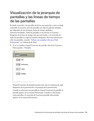 Visualización de la jerarquía de pantallas y las líneas de tiempo de las pantallas 145
Visualización de la jerarquía de
pantallas y las líneas de tiempo
de las pantallas
Se añade contenido a las pantallas de forma muy parecida a como se añade
contenido al escenario, pero las pantallas son clips de película anidados,
que dependen de una jerarquía, líneas de tiempo anidadas y
elementos heredados. Todas las pantallas se encuentran en el primer
fotograma de la línea de tiempo raíz, que está oculta, y el contenido de
todas las pantallas se carga en el primer fotograma. Para más información
sobre las pantallas, consulte “Trabajo con pantallas (sólo para Flash
Professional)” en Utilización de Flash.
1. Si no se visualiza el panel Contorno de pantalla, seleccione Ventana >
Otros paneles > Pantallas.
El panel Contorno de pantalla muestra una vista en miniatura de cada
diapositiva de la presentación y la jerarquía de la presentación.
Cuando se selecciona una pantalla en el panel Contorno de pantalla, la
pantalla aparece en la ventana Documento. Cuando se seleccionan
varias pantallas, el contenido de la primera pantalla seleccionada
aparece en la ventana Documento.
 