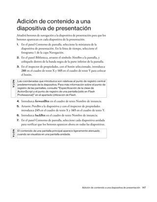 Adición de contenido a una diapositiva de presentación 147
Adición de contenido a una
diapositiva de presentación
Añadirá botones de navegación a la diapositiva de presentación para que los
botones aparezcan en cada diapositiva de la presentación.
1. En el panel Contorno de pantalla, seleccione la miniatura de la
diapositiva de presentación. En la línea de tiempo, seleccione el
fotograma 1 de la capa Navegación.
2. En el panel Biblioteca, arrastre el símbolo NextBtn a la pantalla, y
colóquelo dentro de la banda negra de la parte inferior de la pantalla.
3. En el inspector de propiedades, con el botón seleccionado, introduzca
280 en el cuadro de texto X y 165 en el cuadro de texto Y para colocar
el botón.
4. Introduzca forwardBtn en el cuadro de texto Nombre de instancia.
5. Arrastre PrevBtn a la diapositiva y con el inspector de propiedades
introduzca 245 en el cuadro de texto X y 165 en el cuadro de texto Y.
6. Introduzca backBtn en el cuadro de texto Nombre de instancia.
7. En el panel Contorno de pantalla, seleccione cada diapositiva anidada
para verificar que los botones aparecen ahora en todas las diapositivas.
NOTA
Las coordenadas que introduzca son relativas al punto de registro central
predeterminado de la diapositiva. Para más información sobre el punto de
registro de las pantallas, consulte “Especificación de la clase de
ActionScript y el punto de registro de una pantalla (sólo en Flash
Professional)” en el apartado Utilización de Flash.
NOTA
El contenido de una pantalla principal aparece ligeramente atenuado
cuando se visualiza en una pantalla anidada.
 