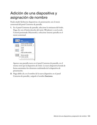 Adición de una diapositiva y asignación de nombre 149
Adición de una diapositiva y
asignación de nombre
Puede añadir fácilmente diapositivas a la presentación con el menú
contextual del panel Contorno de pantalla.
1. En el panel Contorno de pantalla, seleccione la miniatura del título.
Haga clic con el botón derecho del ratón (Windows) o con la tecla
Control presionada (Macintosh) y seleccione Insertar pantalla en el
menú contextual.
Aparece una pantalla nueva en el panel Contorno de pantalla, en el
mismo nivel que la diapositiva de título. La nueva diapositiva hereda de
forma automática los elementos multimedia de la diapositiva de
presentación.
2. Haga doble clic en el nombre de la nueva diapositiva en el panel
Contorno de pantalla y asígnele el nombre funciones.
 
