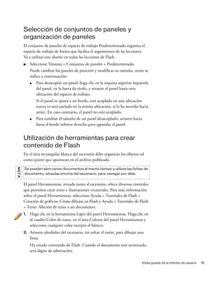 Visita guiada de la interfaz de usuario 15
Selección de conjuntos de paneles y
organización de paneles
El conjunto de paneles de espacio de trabajo Predeterminado organiza el
espacio de trabajo de forma que facilita el seguimiento de las lecciones.
Va a utilizar este diseño en todas las lecciones de Flash.
■ Seleccione Ventana > Conjuntos de paneles > Predeterminado.
Puede cambiar los paneles de posición y modificar su tamaño, como se
indica a continuación:
■ Para desacoplar un panel, haga clic en la esquina superior izquierda
del panel, en la barra de título, y arrastre el panel hasta otra
ubicación del espacio de trabajo.
Si el panel se ajusta a un borde, está acoplado en una ubicación
nueva (o está anclado en la misma ubicación, si lo ha movido hacia
atrás). En caso contrario, el panel no está acoplado.
■ Para cambiar el tamaño de un panel desacoplado, arrastre hacia
fuera el borde inferior derecho para agrandar el panel.
Utilización de herramientas para crear
contenido de Flash
En el área rectangular blanca del escenario debe organizar los objetos tal
como quiere que aparezcan en el archivo publicado.
El panel Herramientas, situado junto al escenario, ofrece diversos controles
que permiten crear texto e ilustraciones vectoriales. Para más información
sobre el panel Herramientas, seleccione Ayuda > Tutoriales de Flash >
Creación de gráficos: Cómo dibujar en Flash y Ayuda > Tutoriales de Flash
> Texto: Adición de texto a un documento.
1. Haga clic en la herramienta Lápiz del panel Herramientas. Haga clic en
el cuadro Color de trazo, en el área Colores del panel Herramientas y
seleccione cualquier color excepto el blanco.
2. Arrastre alrededor del escenario, sin soltar el ratón, para dibujar una
línea.
Ha creado contenido de Flash. Cuando el documento esté terminado,
será digno de admiración.
NOTA
Se pueden abrir varios documentos al mismo tiempo y utilizar las fichas de
documento, situadas encima del escenario, para navegar por ellas.
 