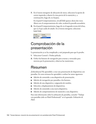 152 Tareas básicas: creación de una presentación con pantallas (sólo Flash Professional)
7. En el menú emergente de ubicación de inicio, seleccione la opción de
centro izquierda y observe la vista previa de la transición y, a
continuación, haga clic en Aceptar.
En el panel Comportamientos, revealChild aparece ahora dos veces.
Ahora con el comportamiento de volar, ocultará la pantalla secundaria.
8. En el panel Comportamientos, haga clic en el segundo evento de la lista,
que es el que acaba de añadir. En el menú emergente, seleccione
hideChild.
Comprobación de la
presentación
La presentación ya se ha completado y está preparada para que la pruebe.
1. Seleccione Control > Probar película.
2. Utilice los botones de navegación para avanzar y retroceder para
moverse por la presentación y observar las transiciones.
Resumen
¡Enhorabuena! Ha aprendido a crear una presentación de diapositivas con
pantallas. En unos minutos ha aprendido a realizar las tareas siguientes:
■ Adición de contenido a una diapositiva de presentación.
■ Adición de navegación por pantallas a los botones.
■ Adición de una diapositiva y asignación de nombre.
■ Selección y desplazamiento de diapositivas.
■ Adición de contenido a una nueva diapositiva.
■ Adición de comportamientos de transición a una diapositiva.
Para más información sobre la utilización de pantallas, consulte “Trabajo
con pantallas (sólo en Flash Professional)” en el apartado Utilización de
Flash.
 