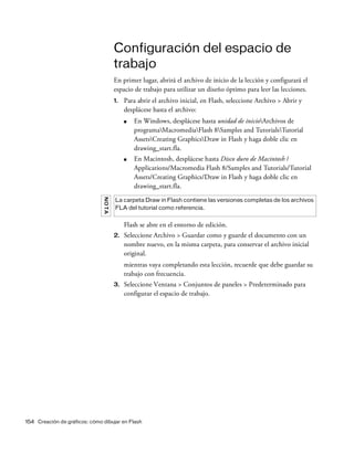 154 Creación de gráficos: cómo dibujar en Flash
Configuración del espacio de
trabajo
En primer lugar, abrirá el archivo de inicio de la lección y configurará el
espacio de trabajo para utilizar un diseño óptimo para leer las lecciones.
1. Para abrir el archivo inicial, en Flash, seleccione Archivo > Abrir y
desplácese hasta el archivo:
■ En Windows, desplácese hasta unidad de inicioArchivos de
programaMacromediaFlash 8Samples and TutorialsTutorial
AssetsCreating GraphicsDraw in Flash y haga doble clic en
drawing_start.fla.
■ En Macintosh, desplácese hasta Disco duro de Macintosh /
Applications/Macromedia Flash 8/Samples and Tutorials/Tutorial
Assets/Creating Graphics/Draw in Flash y haga doble clic en
drawing_start.fla.
Flash se abre en el entorno de edición.
2. Seleccione Archivo > Guardar como y guarde el documento con un
nombre nuevo, en la misma carpeta, para conservar el archivo inicial
original.
mientras vaya completando esta lección, recuerde que debe guardar su
trabajo con frecuencia.
3. Seleccione Ventana > Conjuntos de paneles > Predeterminado para
configurar el espacio de trabajo.
NOTA
La carpeta Draw in Flash contiene las versiones completas de los archivos
FLA del tutorial como referencia.
 