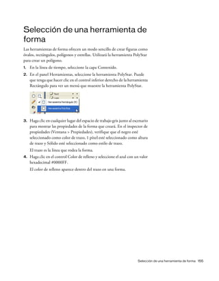 Selección de una herramienta de forma 155
Selección de una herramienta de
forma
Las herramientas de forma ofrecen un modo sencillo de crear figuras como
óvalos, rectángulos, polígonos y estrellas. Utilizará la herramienta PolyStar
para crear un polígono.
1. En la línea de tiempo, seleccione la capa Contenido.
2. En el panel Herramientas, seleccione la herramienta PolyStar. Puede
que tenga que hacer clic en el control inferior derecho de la herramienta
Rectángulo para ver un menú que muestre la herramienta PolyStar.
3. Haga clic en cualquier lugar del espacio de trabajo gris junto al escenario
para mostrar las propiedades de la forma que creará. En el inspector de
propiedades (Ventana > Propiedades), verifique que el negro esté
seleccionado como color de trazo, 1 píxel esté seleccionado como altura
de trazo y Sólido esté seleccionado como estilo de trazo.
El trazo es la línea que rodea la forma.
4. Haga clic en el control Color de relleno y seleccione el azul con un valor
hexadecimal #0000FF.
El color de relleno aparece dentro del trazo en una forma.
 