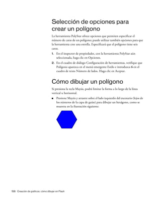 156 Creación de gráficos: cómo dibujar en Flash
Selección de opciones para
crear un polígono
La herramienta PolyStar ofrece opciones que permiten especificar el
número de caras de un polígono; puede utilizar también opciones para que
la herramienta cree una estrella. Especificará que el polígono tiene seis
caras.
1. En el inspector de propiedades, con la herramienta PolyStar aún
seleccionada, haga clic en Opciones.
2. En el cuadro de diálogo Configuración de herramientas, verifique que
Polígono aparezca en el menú emergente Estilo e introduzca 6 en el
cuadro de texto Número de lados. Haga clic en Aceptar.
Cómo dibujar un polígono
Si presiona la tecla Mayús, podrá limitar la forma a lo largo de la línea
vertical u horizontal.
■ Presione Mayús y arrastre sobre el lado izquierdo del escenario (lejos de
los números de la capa de guías) para dibujar un hexágono, como se
muestra en la ilustración siguiente:
 