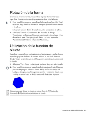 Utilización de la función de silueta 157
Rotación de la forma
Después de crear una forma, puede utilizar el panel Transformar para
especificar el número concreto de grados que se debe girar la forma.
1. En el panel Herramientas, haga clic en la herramienta Selección. En el
escenario, haga doble clic dentro del hexágono para seleccionar el trazo
y el relleno.
Si hace clic una vez dentro de una forma, sólo se selecciona el relleno.
2. Seleccione Ventana > Transformar. En el cuadro de diálogo
Transformar, verifique que Girar está seleccionado e introduzca -15 en
el cuadro de texto Girar para girar la forma 15º hacia la derecha.
Presione Intro (Windows) o Retorno (Macintosh).
Utilización de la función de
silueta
Cuando se crea una forma encima de otra en la misma capa y ambas formas
no están agrupadas, la forma de encima “recorta” el área de la forma de
debajo. Creará un círculo dentro del hexágono y, a continuación, recortará
el círculo.
1. Seleccione Ver > Ajuste y elija Ajustar a objetos si no está seleccionado.
2. En el panel Herramientas, haga clic en la herramienta Óvalo. Mientras
presiona Mayús para limitar la forma, dibuje un círculo dentro del
hexágono (imagine que el hexágono es un reloj y empiece el círculo a las
10:00 y arrástrelo hasta las 4:00), como en la ilustración siguiente.
NOTA
Si se equivoca al dibujar el círculo, presione Control+Z (Windows) o
Comando+Z (Macintosh) para deshacer el círculo.
 