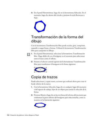 158 Creación de gráficos: cómo dibujar en Flash
3. En el panel Herramientas, haga clic en la herramienta Selección. En el
escenario, haga clic dentro del círculo y presione la tecla Retroceso o
Supr.
Transformación de la forma del
dibujo
Con la herramienta Transformación libre puede escalar, girar, comprimir,
expandir o sesgar líneas y formas. Utilizará la herramienta Transformación
libre para comprimir el dibujo.
1. En el panel Herramientas, seleccione la herramienta Transformación
libre. Haga doble clic en el hexágono en el escenario para seleccionar
tanto el trazo como el relleno.
2. Arrastre el selector central superior de la herramienta Transformación
libre para transformar el hexágono en la forma siguiente:
Copia de trazos
Puede seleccionar y copiar trazos, acciones que realizará ahora para crear el
borde inferior de la tuerca.
1. Con la herramienta Selección, haga clic en cualquier lugar del escenario
o del espacio de trabajo, lejos de un objeto para anular la selección de la
forma.
2. Presione Mayús y haga clic en las tres líneas de la forma del escenario que
conforman la parte inferior del hexágono para seleccionarlas, como se
muestra en la ilustración siguiente:
 