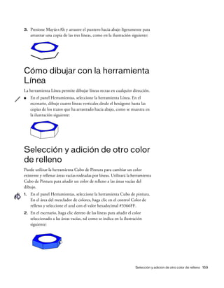 Selección y adición de otro color de relleno 159
3. Presione Mayús+Alt y arrastre el puntero hacia abajo ligeramente para
arrastrar una copia de las tres líneas, como en la ilustración siguiente:
Cómo dibujar con la herramienta
Línea
La herramienta Línea permite dibujar líneas rectas en cualquier dirección.
■ En el panel Herramientas, seleccione la herramienta Línea. En el
escenario, dibuje cuatro líneas verticales desde el hexágono hasta las
copias de los trazos que ha arrastrado hacia abajo, como se muestra en
la ilustración siguiente:
Selección y adición de otro color
de relleno
Puede utilizar la herramienta Cubo de Pintura para cambiar un color
existente y rellenar áreas vacías rodeadas por líneas. Utilizará la herramienta
Cubo de Pintura para añadir un color de relleno a las áreas vacías del
dibujo.
1. En el panel Herramientas, seleccione la herramienta Cubo de pintura.
En el área del mezclador de colores, haga clic en el control Color de
relleno y seleccione el azul con el valor hexadecimal #3366FF.
2. En el escenario, haga clic dentro de las líneas para añadir el color
seleccionado a las áreas vacías, tal como se indica en la ilustración
siguiente:
 