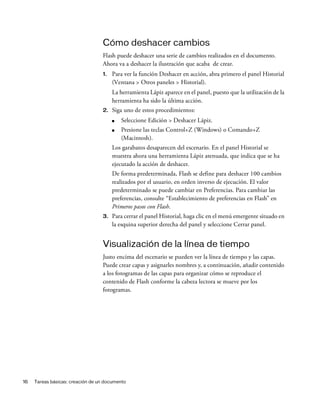 16 Tareas básicas: creación de un documento
Cómo deshacer cambios
Flash puede deshacer una serie de cambios realizados en el documento.
Ahora va a deshacer la ilustración que acaba de crear.
1. Para ver la función Deshacer en acción, abra primero el panel Historial
(Ventana > Otros paneles > Historial).
La herramienta Lápiz aparece en el panel, puesto que la utilización de la
herramienta ha sido la última acción.
2. Siga uno de estos procedimientos:
■ Seleccione Edición > Deshacer Lápiz.
■ Presione las teclas Control+Z (Windows) o Comando+Z
(Macintosh).
Los garabatos desaparecen del escenario. En el panel Historial se
muestra ahora una herramienta Lápiz atenuada, que indica que se ha
ejecutado la acción de deshacer.
De forma predeterminada, Flash se define para deshacer 100 cambios
realizados por el usuario, en orden inverso de ejecución. El valor
predeterminado se puede cambiar en Preferencias. Para cambiar las
preferencias, consulte “Establecimiento de preferencias en Flash” en
Primeros pasos con Flash.
3. Para cerrar el panel Historial, haga clic en el menú emergente situado en
la esquina superior derecha del panel y seleccione Cerrar panel.
Visualización de la línea de tiempo
Justo encima del escenario se pueden ver la línea de tiempo y las capas.
Puede crear capas y asignarles nombres y, a continuación, añadir contenido
a los fotogramas de las capas para organizar cómo se reproduce el
contenido de Flash conforme la cabeza lectora se mueve por los
fotogramas.
 
