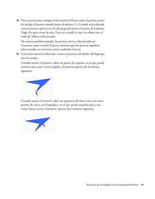 Creación de un logotipo con la herramienta Pluma 161
4. Para cerrar la ruta, coloque la herramienta Pluma sobre el primer punto
de anclaje (el punto situado junto al número 1). Cuando está colocada
correctamente, aparece un círculo pequeño junto a la punta de la pluma.
Haga clic para cerrar la ruta. Una vez cerrada la ruta, se rellena con el
color de relleno seleccionado.
De manera predeterminada, los puntos curvos seleccionados se
muestran como círculos huecos, mientras que los puntos angulares
seleccionados se muestran como cuadrados huecos.
5. Con la herramienta Selección, mueva el puntero alrededor del logotipo
que ha creado.
Cuando mueve el puntero sobre un punto de esquina, en el que puede
arrastrar para crear varios ángulos, el puntero aparece de la manera
siguiente:
Cuando mueve el puntero sobre un segmento de línea curva (no tiene
puntos de curva en el logotipo), en el que puede arrastrar para crear
varias líneas curvas, el puntero aparece de la manera siguiente:
 