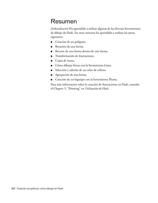 162 Creación de gráficos: cómo dibujar en Flash
Resumen
¡Enhorabuena! Ha aprendido a utilizar algunas de las diversas herramientas
de dibujo de Flash. En unos minutos ha aprendido a realizar las tareas
siguientes:
■ Creación de un polígono.
■ Rotación de una forma.
■ Recorte de una forma dentro de otra forma.
■ Transformación de ilustraciones.
■ Copia de trazos.
■ Cómo dibujar líneas con la herramienta Línea.
■ Selección y adición de un color de relleno.
■ Agrupación de una forma.
■ Creación de un logotipo con la herramienta Pluma.
Para más información sobre la creación de ilustraciones en Flash, consulte
el Chapter 5, “Drawing” en Utilización de Flash.
 