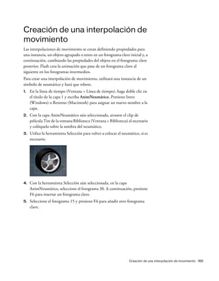 Creación de una interpolación de movimiento 165
Creación de una interpolación de
movimiento
Las interpolaciones de movimiento se crean definiendo propiedades para
una instancia, un objeto agrupado o texto en un fotograma clave inicial y, a
continuación, cambiando las propiedades del objeto en el fotograma clave
posterior. Flash crea la animación que pasa de un fotograma clave al
siguiente en los fotogramas intermedios.
Para crear una interpolación de movimiento, utilizará una instancia de un
símbolo de neumático y hará que rebote.
1. En la línea de tiempo (Ventana > Línea de tiempo), haga doble clic en
el título de la capa 1 y escriba AnimNeumático. Presione Intro
(Windows) o Retorno (Macintosh) para asignar un nuevo nombre a la
capa.
2. Con la capa AnimNeumático aún seleccionada, arrastre el clip de
película Tire de la ventana Biblioteca (Ventana > Biblioteca) al escenario
y colóquelo sobre la sombra del neumático.
3. Utilice la herramienta Selección para volver a colocar el neumático, si es
necesario.
4. Con la herramienta Selección aún seleccionada, en la capa
AnimNeumático, seleccione el fotograma 30. A continuación, presione
F6 para insertar un fotograma clave.
5. Seleccione el fotograma 15 y presione F6 para añadir otro fotograma
clave.
 