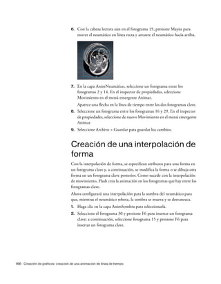 166 Creación de gráficos: creación de una animación de línea de tiempo
6. Con la cabeza lectora aún en el fotograma 15, presione Mayús para
mover el neumático en línea recta y arrastre el neumático hacia arriba.
7. En la capa AnimNeumático, seleccione un fotograma entre los
fotogramas 2 y 14. En el inspector de propiedades, seleccione
Movimiento en el menú emergente Animar.
Aparece una flecha en la línea de tiempo entre los dos fotogramas clave.
8. Seleccione un fotograma entre los fotogramas 16 y 29. En el inspector
de propiedades, seleccione de nuevo Movimiento en el menú emergente
Animar.
9. Seleccione Archivo > Guardar para guardar los cambios.
Creación de una interpolación de
forma
Con la interpolación de forma, se especifican atributos para una forma en
un fotograma clave y, a continuación, se modifica la forma o se dibuja otra
forma en un fotograma clave posterior. Como sucede con la interpolación
de movimiento, Flash crea la animación en los fotogramas que hay entre los
fotogramas clave.
Ahora configurará una interpolación para la sombra del neumático para
que, mientras el neumático rebota, la sombra se mueva y se desvanezca.
1. Haga clic en la capa AnimSombra para seleccionarla.
2. Seleccione el fotograma 30 y presione F6 para insertar un fotograma
clave; a continuación, seleccione fotograma 15 y presione F6 para
insertar un fotograma clave.
 