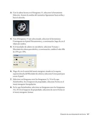 Creación de una interpolación de forma 167
3. Con la cabeza lectora en el fotograma 15, seleccione la herramienta
Selección. Arrastre la sombra del neumático ligeramente hacia arriba y
hacia la derecha.
4. Con el fotograma 15 aún seleccionado, seleccione la herramienta
Cuentagotas en el panel Herramientas y, a continuación, haga clic en el
objeto de sombra.
5. Si el mezclador de colores no está abierto, seleccione Ventana >
Mezclador de colores para abrirlo y, a continuación, cambie el valor Alfa
de 25% por 10%.
6. Haga clic en el control del menú emergente situado en la esquina
superior derecha del Mezclador de colores y seleccione Cerrar panel para
cerrar el panel.
7. Seleccione un fotograma entre los fotogramas 2 y 14 en la capa
AnimSombra. En el inspector de propiedades, seleccione Forma en el
menú emergente Interpolación.
8. En la capa AnimSombra, seleccione un fotograma entre los fotogramas
16 y 29. En el inspector de propiedades, seleccione de nuevo Forma en
el menú emergente Animar.
 