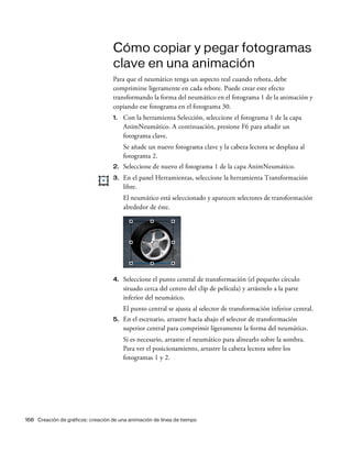 168 Creación de gráficos: creación de una animación de línea de tiempo
Cómo copiar y pegar fotogramas
clave en una animación
Para que el neumático tenga un aspecto real cuando rebota, debe
comprimirse ligeramente en cada rebote. Puede crear este efecto
transformando la forma del neumático en el fotograma 1 de la animación y
copiando ese fotograma en el fotograma 30.
1. Con la herramienta Selección, seleccione el fotograma 1 de la capa
AnimNeumático. A continuación, presione F6 para añadir un
fotograma clave.
Se añade un nuevo fotograma clave y la cabeza lectora se desplaza al
fotograma 2.
2. Seleccione de nuevo el fotograma 1 de la capa AnimNeumático.
3. En el panel Herramientas, seleccione la herramienta Transformación
libre.
El neumático está seleccionado y aparecen selectores de transformación
alrededor de éste.
4. Seleccione el punto central de transformación (el pequeño círculo
situado cerca del centro del clip de película) y arrástrelo a la parte
inferior del neumático.
El punto central se ajusta al selector de transformación inferior central.
5. En el escenario, arrastre hacia abajo el selector de transformación
superior central para comprimir ligeramente la forma del neumático.
Si es necesario, arrastre el neumático para alinearlo sobre la sombra.
Para ver el posicionamiento, arrastre la cabeza lectora sobre los
fotogramas 1 y 2.
 