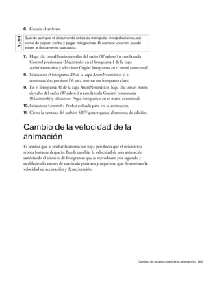 Cambio de la velocidad de la animación 169
6. Guarde el archivo.
7. Haga clic con el botón derecho del ratón (Windows) o con la tecla
Control presionada (Macintosh) en el fotograma 1 de la capa
AnimNeumático y seleccione Copiar fotogramas en el menú contextual.
8. Seleccione el fotograma 29 de la capa AnimNeumático y, a
continuación, presione F6 para insertar un fotograma clave.
9. En el fotograma 30 de la capa AnimNeumático, haga clic con el botón
derecho del ratón (Windows) o con la tecla Control presionada
(Macintosh) y seleccione Pegar fotogramas en el menú contextual.
10. Seleccione Control > Probar película para ver la animación.
11. Cierre la ventana del archivo SWF para regresar al entorno de edición.
Cambio de la velocidad de la
animación
Es posible que al probar la animación haya percibido que el neumático
rebota bastante despacio. Puede cambiar la velocidad de una animación
cambiando el número de fotogramas que se reproducen por segundo y
estableciendo valores de suavizado positivos y negativos, que determinan la
velocidad de aceleración y desaceleración.
NOTA
Guarde siempre el documento antes de manipular interpolaciones, así
como de copiar, cortar y pegar fotogramas. Si comete un error, puede
volver al documento guardado.
 