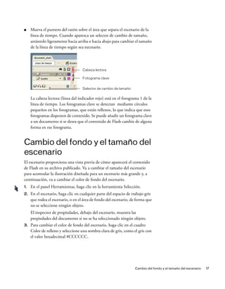 Cambio del fondo y el tamaño del escenario 17
■ Mueva el puntero del ratón sobre el área que separa el escenario de la
línea de tiempo. Cuando aparezca un selector de cambio de tamaño,
arrástrelo ligeramente hacia arriba o hacia abajo para cambiar el tamaño
de la línea de tiempo según sea necesario.
La cabeza lectora (línea del indicador rojo) está en el fotograma 1 de la
línea de tiempo. Los fotogramas clave se detectan mediante círculos
pequeños en los fotogramas, que están rellenos, lo que indica que esos
fotogramas disponen de contenido. Se puede añadir un fotograma clave
a un documento si se desea que el contenido de Flash cambie de alguna
forma en ese fotograma.
Cambio del fondo y el tamaño del
escenario
El escenario proporciona una vista previa de cómo aparecerá el contenido
de Flash en su archivo publicado. Va a cambiar el tamaño del escenario
para acomodar la ilustración diseñada para un escenario más grande y, a
continuación, va a cambiar el color de fondo del escenario.
1. En el panel Herramientas, haga clic en la herramienta Selección.
2. En el escenario, haga clic en cualquier parte del espacio de trabajo gris
que rodea el escenario, o en el área de fondo del escenario, de forma que
no se seleccione ningún objeto.
El inspector de propiedades, debajo del escenario, muestra las
propiedades del documento si no se ha seleccionado ningún objeto.
3. Para cambiar el color de fondo del escenario, haga clic en el cuadro
Color de relleno y seleccione una sombra clara de gris, como el gris con
el valor hexadecimal #CCCCCC.
Selector de cambio de tamaño
Cabeza lectora
Fotograma clave
 