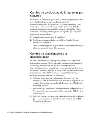 170 Creación de gráficos: creación de una animación de línea de tiempo
Cambio de la velocidad de fotogramas por
segundo
La velocidad de fotogramas, que se mide en fotogramas por segundo (fps),
es la velocidad a la que se reproduce la animación. De
manera predeterminada, las animaciones de Flash se reproducen a una
velocidad de 12 fps, la velocidad ideal para las animaciones Web. En
ocasiones, sin embargo, es aconsejable cambiar la velocidad fps. Ahora
cambiará la velocidad por 36 fotogramas por segundo, que hará que el
neumático rebote más rápido.
1. Haga clic en el escenario lejos de los objetos.
2. En el inspector de propiedades, escriba 36 en el cuadro de texto
Velocidad de fotogramas.
La velocidad de fotogramas se aplica a todo el documento de Flash y no
sólo a una animación dentro del documento.
Cambio de la aceleración y la
desaceleración
De forma predeterminada, los fotogramas interpolados se reproducen a
una velocidad constante. Con el suavizado, puede crear una velocidad de
aceleración y desaceleración más real. Con valores positivos, la
interpolación empieza de forma rápida y se desacelera hacia el final de la
animación. Con valores negativos, la interpolación empieza de forma lenta
y se acelera hacia el final de la animación. Ahora añadirá valores de
suavizado positivos y negativos a la animación.
1. En la capa AnimNeumático, seleccione un fotograma entre los
fotogramas 2 y 14. A continuación, en el inspector de propiedades, en
el cuadro de texto Suavizar, escriba 100. Presione Intro (Windows) o
Retorno (Macintosh).
2. En la misma capa, seleccione un fotograma entre los fotogramas 16 y 29.
A continuación, en el cuadro de texto Suavizar, escriba -100. Presione
Intro o Retorno.
3. En la capa ShadowAnim, seleccione un fotograma entre los fotogramas
2 y 14. A continuación, en el cuadro de texto Suavizar, escriba 100.
Presione Intro o Retorno.
 