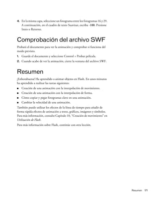 Resumen 171
4. En la misma capa, seleccione un fotograma entre los fotogramas 16 y 29.
A continuación, en el cuadro de texto Suavizar, escriba -100. Presione
Intro o Retorno.
Comprobación del archivo SWF
Probará el documento para ver la animación y comprobar si funciona del
modo previsto.
1. Guarde el documento y seleccione Control > Probar película.
2. Cuando acabe de ver la animación, cierre la ventana del archivo SWF.
Resumen
¡Enhorabuena! Ha aprendido a animar objetos en Flash. En unos minutos
ha aprendido a realizar las tareas siguientes:
■ Creación de una animación con la interpolación de movimiento.
■ Creación de una animación con la interpolación de forma.
■ Cómo copiar y pegar fotogramas clave en una animación.
■ Cambiar la velocidad de una animación.
También puede utilizar los efectos de la línea de tiempo para añadir de
forma rápida efectos de animación a texto, gráficos, imágenes y símbolos.
Para más información, consulte Capítulo 10, “Creación de movimiento” en
Utilización de Flash.
Para más información sobre Flash, continúe con otra lección.
 