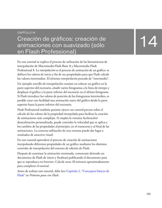 173
14
CAPÍTULO 14
Creación de gráficos: creación de
animaciones con suavizado (sólo
en Flash Professional)
En este tutorial se explica el proceso de utilización de las herramientas de
interpolación de Macromedia Flash Basic 8 y Macromedia Flash
Professional 8. La interpolación es el proceso de animación de un gráfico: se
definen los valores de inicio y fin de sus propiedades para que Flash calcule
los valores intermedios. El término interporlación procede de “intermedio”.
Un ejemplo sencillo de interpolación consiste en colocar un gráfico en la
parte superior del escenario, añadir varios fotogramas a la línea de tiempo y
desplazar el gráfico a la parte inferior del escenario en el último fotograma.
Si Flash introduce los valores de posición de los fotogramas intermedios, es
posible crear con facilidad una animación suave del gráfico desde la parte
superior hasta la parte inferior del escenario.
Flash Professional también permite ejercer un control preciso sobre el
cálculo de los valores de la propiedad interpolada para facilitar la creación
de animaciones más complejas. Si emplea la ventana Aceleración/
desaceleración personalizada, puede controlar la velocidad que se aplica a
los cambios de las propiedades al principio, en el transcurso y al final de las
animaciones. La correcta utilización de esta ventana puede dar lugar a
resultados de atractivo visual.
En este tutorial aprenderá el proceso de creación de animaciones
interpolando diferentes propiedades de un gráfico mediante los distintos
controles de interpolación del entorno de edición de Flash.
Después de examinar la animación terminada, comenzará abriendo un
documento de Flash de inicio y finalizará publicando el documento para
que se reproduzca en Internet. Calcule unos 20 minutos aproximadamente
para completar el tutorial.
Antes de realizar este tutorial, debe leer Capítulo 2, “Conceptos básicos de
Flash” en Primeros pasos con Flash.
 