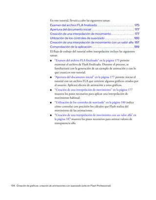 174 Creación de gráficos: creación de animaciones con suavizado (sólo en Flash Professional)
En este tutorial, llevará a cabo las siguientes tareas:
Examen del archivo FLA finalizado . . . . . . . . . . . . . . . . . . . . . . . . . 175
Apertura del documento inicial . . . . . . . . . . . . . . . . . . . . . . . . . . . . . 177
Creación de una interpolación de movimiento. . . . . . . . . . . . . . . . 177
Utilización de los controles de suavizado . . . . . . . . . . . . . . . . . . . . 180
Creación de una interpolación de movimiento con un valor alfa 187
Comprobación de la aplicación. . . . . . . . . . . . . . . . . . . . . . . . . . . . . 189
El flujo de trabajo del tutorial sobre interpolación incluye las siguientes
tareas:
■ “Examen del archivo FLA finalizado” en la página 175 permite
examinar el archivo de Flash finalizado. Durante el proceso, se
familiarizará con la generación de un ejemplo de animación y con lo
que creará en este tutorial.
■ “Apertura del documento inicial” en la página 177 permite iniciar el
tutorial con un archivo FLA que contiene algunos gráficos creados por
el usuario. Aplicará efectos de animación a estos gráficos.
■ “Creación de una interpolación de movimiento” en la página 177
muestra los pasos necesarios para aplicar una interpolación de
movimiento habitual.
■ “Utilización de los controles de suavizado” en la página 180 indica
cómo controlar con precisión los cálculos que Flash realiza del
movimiento de las animaciones.
■ “Creación de una interpolación de movimiento con un valor alfa” en
la página 187 muestra los pasos necesarios para animar valores de
transparencia alfa.
 