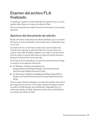 Examen del archivo FLA finalizado 175
Examen del archivo FLA
finalizado
A medida que examina la versión finalizada de la aplicación que va a crear,
también deberá fijarse en el espacio de trabajo de Flash.
En las secciones posteriores seguirá los pasos necesarios para crear su propia
aplicación.
Apertura del documento de edición
Resulta útil analizar el documento de edición finalizado, que es un archivo
FLA, para ver cómo ha diseñado el autor la aplicación y comprender lo que
se va a crear.
Los archivos de este tutorial están situados en la carpeta Samples and
Tutorials de la carpeta de la aplicación Flash. Para un gran número de
usuarios, sobre todo del ámbito académico, esta carpeta es de sólo lectura.
Antes de realizar el tutorial, debe copiar la carpeta de tutorial Animation
Easing en la ubicación de escritura que elija.
En la mayoría de los ordenadores, la carpeta de tutorial Animation Easing
se encuentra en las siguientes ubicaciones:
■ En Windows: unidad de inicioArchivos de
programaMacromediaFlash 8Samples and TutorialsTutorial
AssetsCreating GraphicsAnimation Easing
■ En Macintosh: unidad de inicio/Applications/Macromedia Flash 8/
Samples and Tutorials/Tutorial Assets/Creating Graphics/Animation
Easing
Copie la carpeta Animation Easing en otra ubicación del disco duro para la
que tenga acceso de escritura. En la carpeta Animation Easing encontrará
un archivo de Flash llamado tween_finished.fla. Haga doble clic en el
archivo para abrirlo con Flash. Aparecerá el archivo de tutorial finalizado
en el entorno de edición de Flash.
 