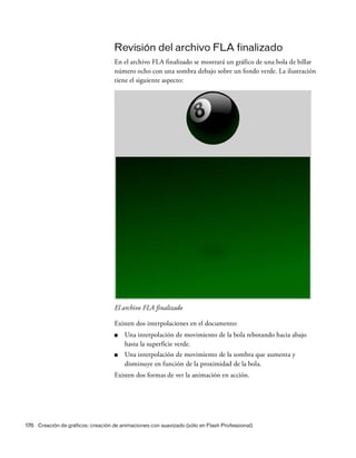 176 Creación de gráficos: creación de animaciones con suavizado (sólo en Flash Professional)
Revisión del archivo FLA finalizado
En el archivo FLA finalizado se mostrará un gráfico de una bola de billar
número ocho con una sombra debajo sobre un fondo verde. La ilustración
tiene el siguiente aspecto:
El archivo FLA finalizado
Existen dos interpolaciones en el documento:
■ Una interpolación de movimiento de la bola rebotando hacia abajo
hasta la superficie verde.
■ Una interpolación de movimiento de la sombra que aumenta y
disminuye en función de la proximidad de la bola.
Existen dos formas de ver la animación en acción.
 