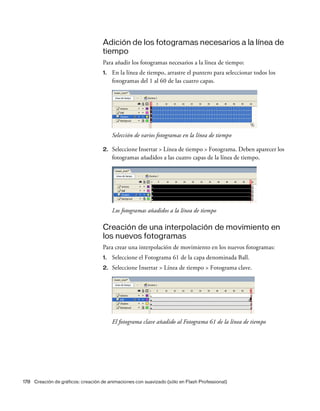 178 Creación de gráficos: creación de animaciones con suavizado (sólo en Flash Professional)
Adición de los fotogramas necesarios a la línea de
tiempo
Para añadir los fotogramas necesarios a la línea de tiempo:
1. En la línea de tiempo, arrastre el puntero para seleccionar todos los
fotogramas del 1 al 60 de las cuatro capas.
Selección de varios fotogramas en la línea de tiempo
2. Seleccione Insertar > Línea de tiempo > Fotograma. Deben aparecer los
fotogramas añadidos a las cuatro capas de la línea de tiempo.
Los fotogramas añadidos a la línea de tiempo
Creación de una interpolación de movimiento en
los nuevos fotogramas
Para crear una interpolación de movimiento en los nuevos fotogramas:
1. Seleccione el Fotograma 61 de la capa denominada Ball.
2. Seleccione Insertar > Línea de tiempo > Fotograma clave.
El fotograma clave añadido al Fotograma 61 de la línea de tiempo
 