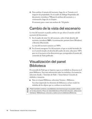18 Tareas básicas: creación de un documento
4. Para cambiar el tamaño del escenario, haga clic en Tamaño en el
inspector de propiedades. En el cuadro de diálogo Propiedades del
documento, introduzca 750 para la anchura del escenario y, a
continuación, haga clic en Aceptar.
El escenario pasa a tener una anchura de 750 píxeles.
Cambio de la vista del escenario
La vista del escenario se puede cambiar sin que afecte al tamaño real del
escenario del documento.
1. En el cuadro de texto Ver del escenario, sobre el lado derecho del
escenario, introduzca 500%. A continuación, presione Intro (Windows)
o Retorno (Macintosh).
La vista del escenario aumenta un 500%.
2. En el menú emergente Ver del escenario, al que se accede haciendo clic
en el control situado a la derecha del cuadro de texto, seleccione 100%
para ver el escenario en las dimensiones que correspondan al tamaño del
contenido de Flash publicado.
Visualización del panel
Biblioteca
El contenido de Flash que se importa o que es un símbolo se almacena en el
panel Biblioteca. Para más información sobre los símbolos y las instancias,
seleccione Ayuda > Tutoriales de Flash > Tareas básicas: Creación de
símbolos e instancias.
■ Para ver el panel Biblioteca, seleccione Ventana > Biblioteca.
Ya se han importado los elementos de biblioteca y se han creado los
símbolos de los objetos que va a utilizar en esta lección.
NOTA
Flash también contiene una biblioteca de botones que se pueden utilizar
en el documento. Para ver esta biblioteca al final de la lección, seleccione
Ventana > Bibliotecas comunes y seleccione la biblioteca Botones.
 