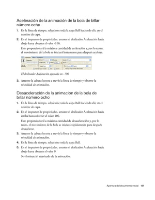 Apertura del documento inicial 181
Aceleración de la animación de la bola de billar
número ocho
1. En la línea de tiempo, seleccione toda la capa Ball haciendo clic en el
nombre de capa.
2. En el inspector de propiedades, arrastre el deslizador Aceleración hacia
abajo hasta obtener el valor -100.
Esto proporcionará la máxima cantidad de aceleración y, por lo tanto,
el movimiento de la bola se iniciará lentamente para después acelerar.
El deslizador Aceleración ajustado en -100
3. Arrastre la cabeza lectora a través la línea de tiempo y observe la
velocidad de animación.
Desaceleración de la animación de la bola de
billar número ocho
1. En la línea de tiempo, seleccione toda la capa Ball haciendo clic en el
nombre de capa.
2. En el inspector de propiedades, arrastre el deslizador Aceleración hacia
arriba hasta obtener el valor 100.
Esto proporcionará la máxima cantidad de desaceleración y, por lo
tanto, el movimiento de la bola se iniciará rápidamente para después
desacelerar.
3. Arrastre la cabeza lectora a través la línea de tiempo y observe la
velocidad de animación.
4. En la línea de tiempo, seleccione toda la capa Ball.
5. En el inspector de propiedades, arrastre el deslizador Aceleración hacia
abajo hasta obtener el valor 0.
Se eliminará el suavizado de la animación.
 