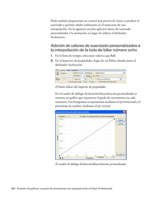 182 Creación de gráficos: creación de animaciones con suavizado (sólo en Flash Professional)
Flash también proporciona un control más preciso de cómo se produce el
suavizado y permite añadir aceleración en el transcurso de una
interpolación. En la siguiente sección aplicará valores de suavizado
personalizados a la animación, en lugar de utilizar el deslizador
Aceleración.
Adición de valores de suavizado personalizados a
la interpolación de la bola de billar número ocho
1. En la línea de tiempo, seleccione toda la capa Ball.
2. En el inspector de propiedades, haga clic en Editar situado junto al
deslizador Aceleración.
El botón Editar del inspector de propiedades
En el cuadro de diálogo Aceleración/desaceleración personalizada se
muestra un gráfico que representa el grado de movimiento en cada
momento. Los fotogramas se representan mediante el eje horizontal y el
porcentaje de cambio, mediante el eje vertical.
El cuadro de diálogo Aceleración/desaceleración personalizada
 