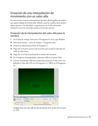Apertura del documento inicial 187
Creación de una interpolación de
movimiento con un valor alfa
En esta sección creará una interpolación del valor alfa del gráfico de sombra
que aparece debajo de la bola ocho. Debido a que los cambios de la sombra
deben ajustarse a la velocidad y temporización de la bola rebotando,
utilizará la curva de suavizado creada en la sección anterior.
Creación de la interpolación del valor alfa para la
sombra
1. En la línea de tiempo, seleccione el Fotograma 61 de la capa Shadow.
2. Seleccione Insertar > Línea de tiempo > Fotograma clave.
3. Arrastre la cabeza lectora hasta el Fotograma 1.
4. Haga clic en la parte exterior del escenario para anular la selección de
todas las selecciones.
5. Haga clic en el clip de película de la sombra del escenario.
6. En el inspector de propiedades, seleccione Alfa en el menú Color.
7. Arrastre el deslizador Alfa hacia abajo hasta alcanzar el valor 25%. Ha
definido el valor alfa 25% en el Fotograma 1 y 100% en el Fotograma
61.
Configuración del valor alfa del clip de película de la sombra del escenario
en 25%
 